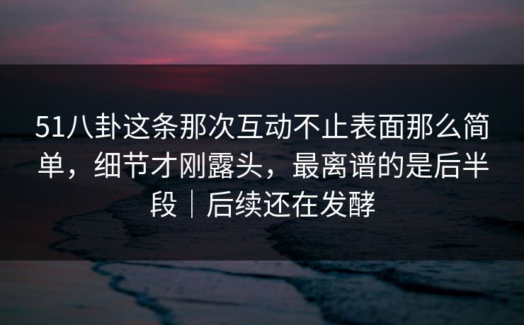 51八卦这条那次互动不止表面那么简单,细节才刚露头,最离谱的是后半段|后续还在发酵 51八卦这条那次互动不止表面那么简单,细节才刚露头,最离谱的是后半段|后续还在发酵