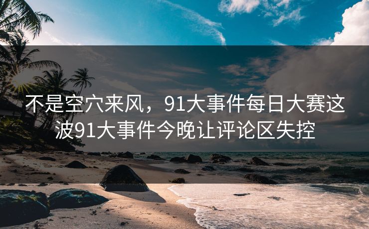 不是空穴来风，91大事件每日大赛这波91大事件今晚让评论区失控
