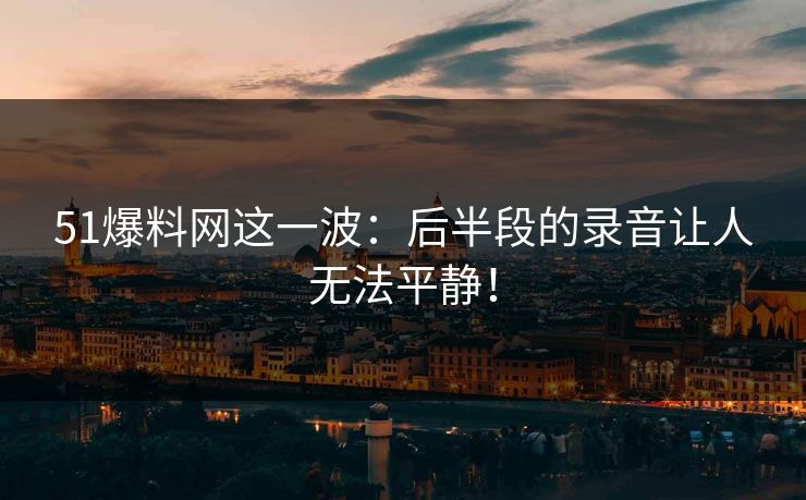 51爆料网这一波：后半段的录音让人无法平静！