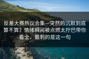 反差大赛热议合集—突然的沉默到底算不算？情绪瞬间被点燃太拧巴带你看全，最刺的是这一句
