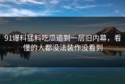 91爆料猛料吃瓜追到一层旧内幕，看懂的人都没法装作没看到