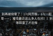 别再被绕晕了｜17c网页版，17c一起草——；难怪最近这么多人在问！！别等踩雷了才后悔
