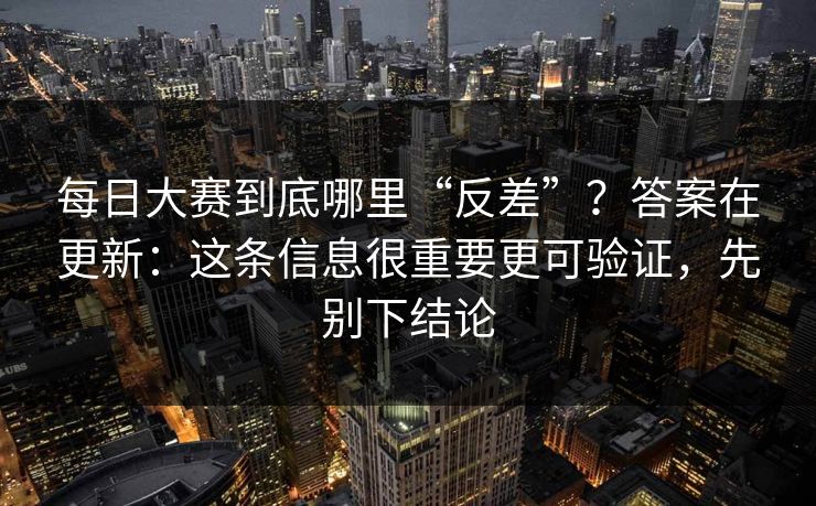 每日大赛到底哪里“反差”?答案在更新:这条信息很重要更可验证,先别下结论 每日大赛到底哪里“反差”?答案在更新:这条信息很重要更可验证,先别下结论