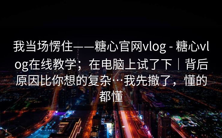 我当场愣住——糖心官网vlog - 糖心vlog在线教学;在电脑上试了下|背后原因比你想的复杂…我先撤了,懂的都懂 我当场愣住——糖心官网vlog - 糖心vlog在线教学;在电脑上试了下|背后原因比你想的复杂…我先撤了,懂的都懂