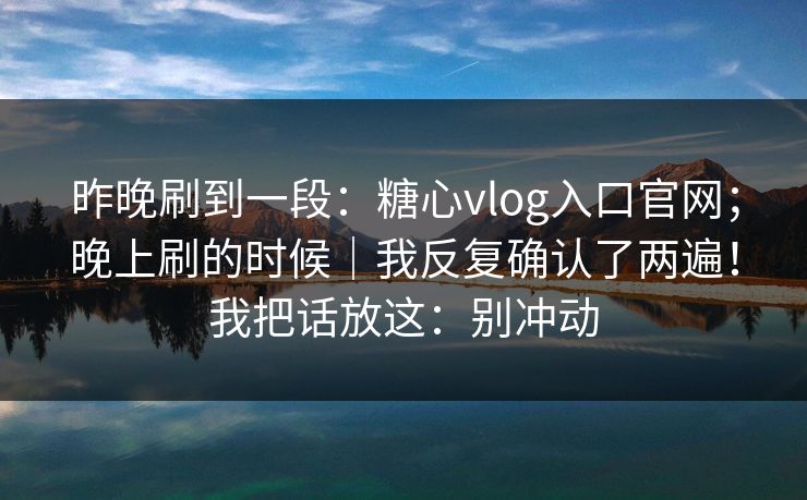昨晚刷到一段:糖心vlog入口官网;晚上刷的时候|我反复确认了两遍!我把话放这:别冲动 昨晚刷到一段:糖心vlog入口官网;晚上刷的时候|我反复确认了两遍!我把话放这:别冲动