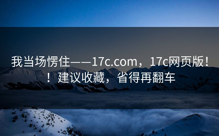 我当场愣住——17c.com,17c网页版!!建议收藏,省得再翻车 我当场愣住——17c.com,17c网页版!!建议收藏,省得再翻车
