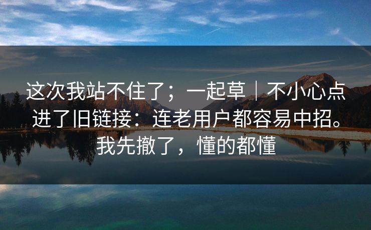 这次我站不住了；一起草｜不小心点进了旧链接：连老用户都容易中招。我先撤了，懂的都懂