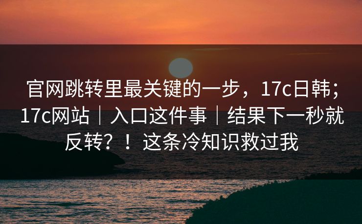 官网跳转里最关键的一步,17c日韩;17c网站|入口这件事|结果下一秒就反转?!这条冷知识救过我 官网跳转里最关键的一步,17c日韩;17c网站|入口这件事|结果下一秒就反转?!这条冷知识救过我