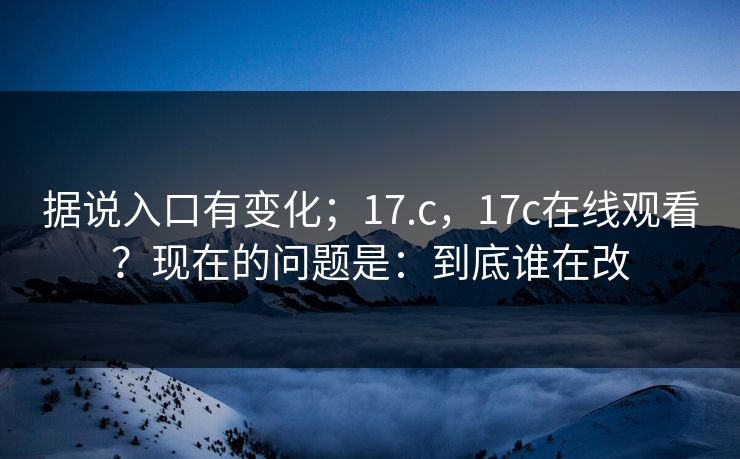 据说入口有变化;17.c,17c在线观看?现在的问题是:到底谁在改 据说入口有变化;17.c,17c在线观看?现在的问题是:到底谁在改