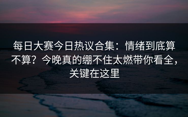 每日大赛今日热议合集:情绪到底算不算?今晚真的绷不住太燃带你看全,关键在这里 每日大赛今日热议合集:情绪到底算不算?今晚真的绷不住太燃带你看全,关键在这里