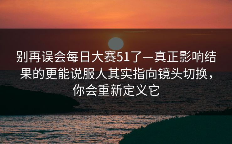别再误会每日大赛51了—真正影响结果的更能说服人其实指向镜头切换,你会重新定义它 别再误会每日大赛51了—真正影响结果的更能说服人其实指向镜头切换,你会重新定义它
