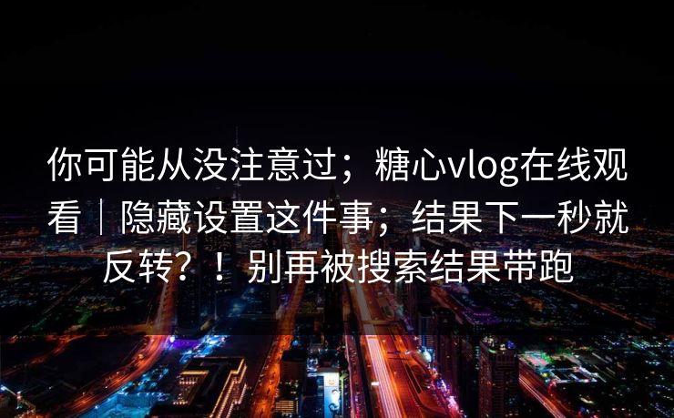 你可能从没注意过;糖心vlog在线观看|隐藏设置这件事;结果下一秒就反转?!别再被搜索结果带跑 你可能从没注意过;糖心vlog在线观看|隐藏设置这件事;结果下一秒就反转?!别再被搜索结果带跑