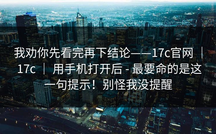 我劝你先看完再下结论——17c官网 | 17c | 用手机打开后 - 最要命的是这一句提示!别怪我没提醒 我劝你先看完再下结论——17c官网 | 17c | 用手机打开后 - 最要命的是这一句提示!别怪我没提醒