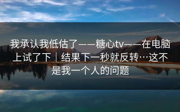 我承认我低估了——糖心tv——在电脑上试了下|结果下一秒就反转…这不是我一个人的问题 我承认我低估了——糖心tv——在电脑上试了下|结果下一秒就反转…这不是我一个人的问题