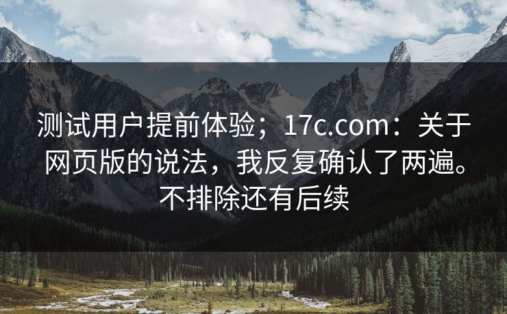 测试用户提前体验;17c.com:关于网页版的说法,我反复确认了两遍。不排除还有后续 测试用户提前体验;17c.com:关于网页版的说法,我反复确认了两遍。不排除还有后续