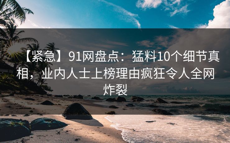 【紧急】91网盘点:猛料10个细节真相,业内人士上榜理由疯狂令人全网炸裂 【紧急】91网盘点:猛料10个细节真相,业内人士上榜理由疯狂令人全网炸裂